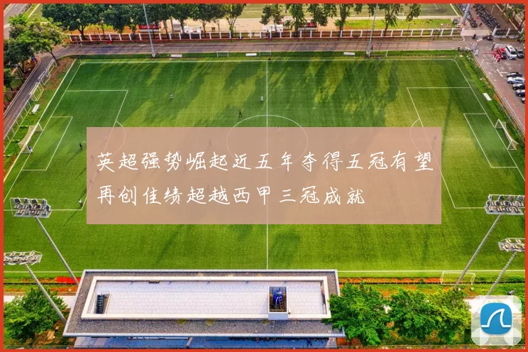 英超强势崛起近五年夺得五冠有望再创佳绩超越西甲三冠成就