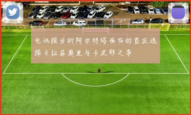 电讯报分析阿尔特塔面临的首发选择卡拉菲奥里与卡皮耶之争
