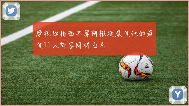 摩根称梅西不算阿根廷最佳他的最佳11人阵容同样出色