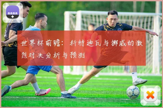 世界杯前瞻：科特迪瓦与挪威的激烈对决分析与预测