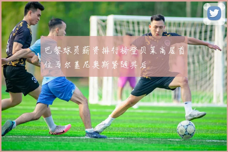 巴黎球员薪资排行榜登贝莱高居首位马尔基尼奥斯紧随其后