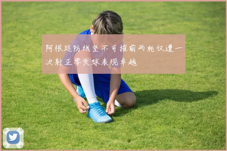 阿根廷防线坚不可摧前两轮仅遭一次射正零失球表现卓越