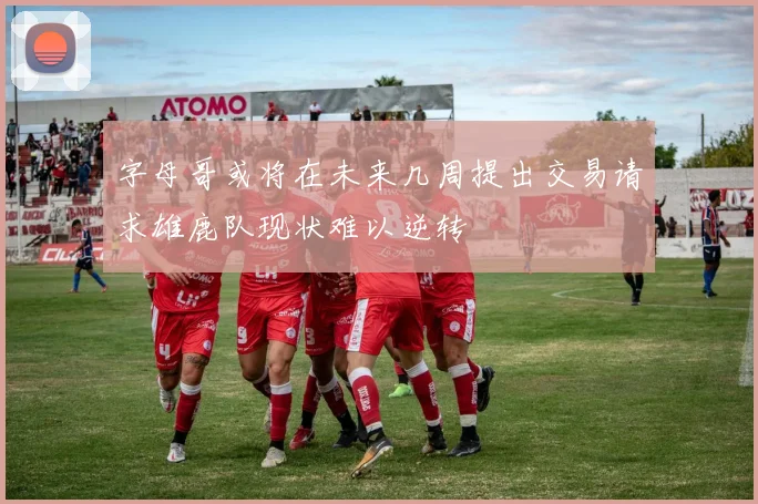 字母哥或将在未来几周提出交易请求雄鹿队现状难以逆转