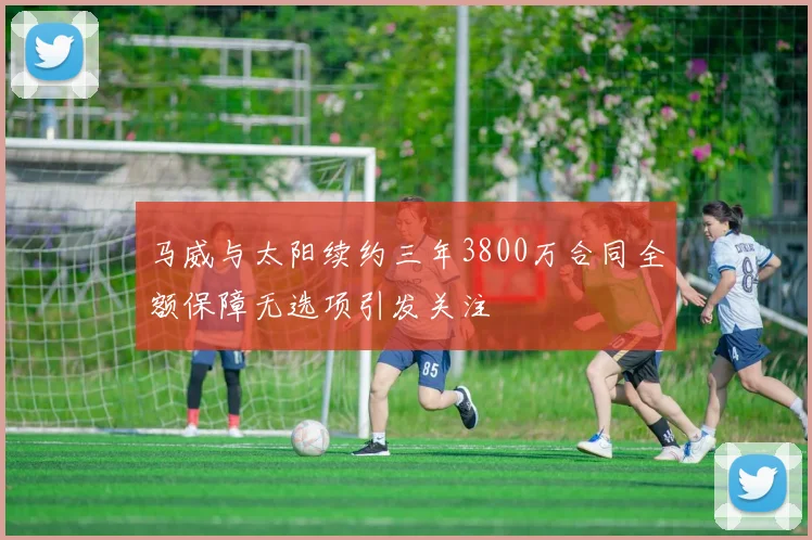 马威与太阳续约三年3800万合同全额保障无选项引发关注