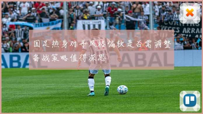 国足热身对手风格偏软是否需调整备战策略值得深思