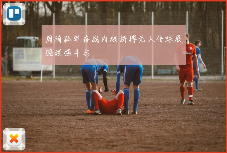 周琦孤军奋战内线拼搏无人传球展现顽强斗志