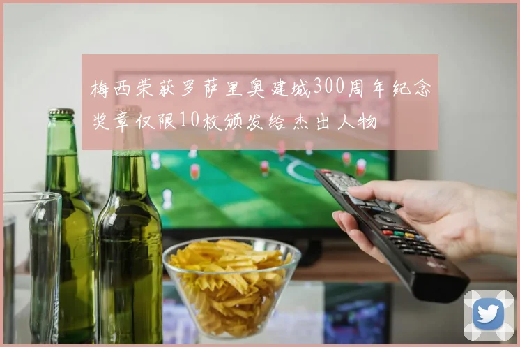 梅西荣获罗萨里奥建城300周年纪念奖章仅限10枚颁发给杰出人物