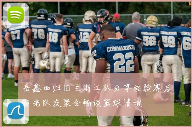 岳鑫回归旧主浙江队分享经验赛后与老队友聚会畅谈篮球情谊