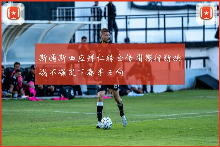 斯通斯回应拜仁转会传闻期待新挑战不确定下赛季去向