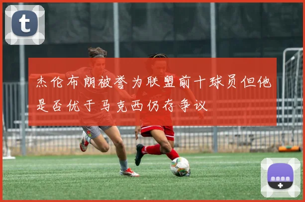 杰伦布朗被誉为联盟前十球员但他是否优于马克西仍存争议