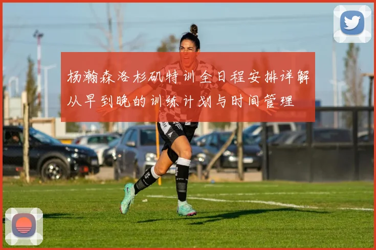 杨瀚森洛杉矶特训全日程安排详解从早到晚的训练计划与时间管理