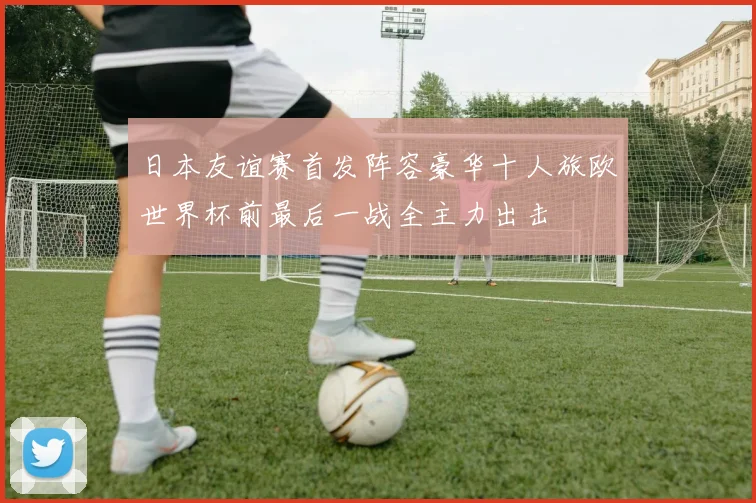 日本友谊赛首发阵容豪华十人旅欧世界杯前最后一战全主力出击