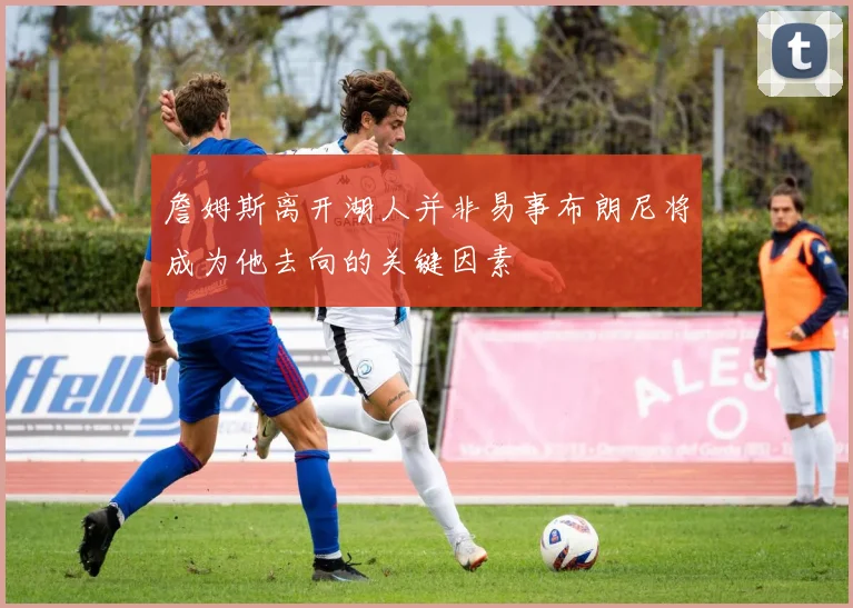 詹姆斯离开湖人并非易事布朗尼将成为他去向的关键因素