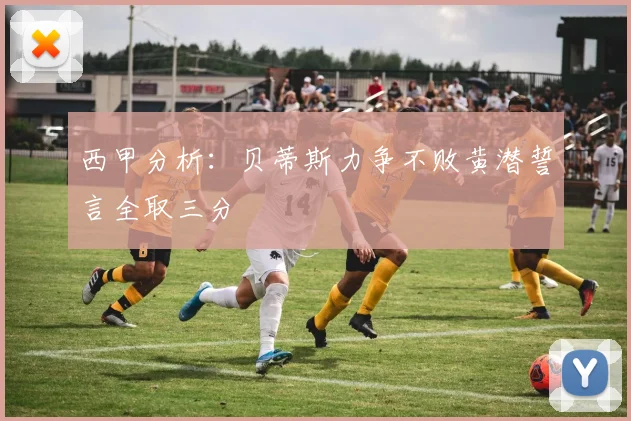 西甲分析：贝蒂斯力争不败黄潜誓言全取三分