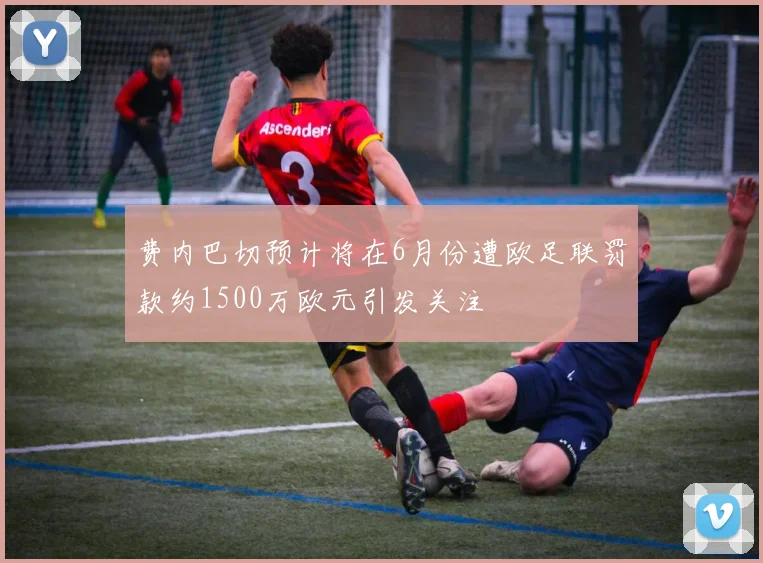 费内巴切预计将在6月份遭欧足联罚款约1500万欧元引发关注