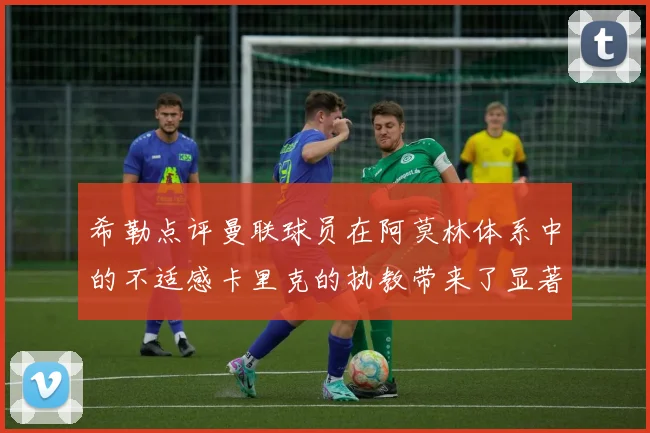 希勒点评曼联球员在阿莫林体系中的不适感卡里克的执教带来了显著变化