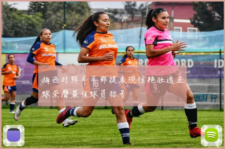 梅西对阵辛辛那提表现惊艳独造五球荣膺最佳球员称号