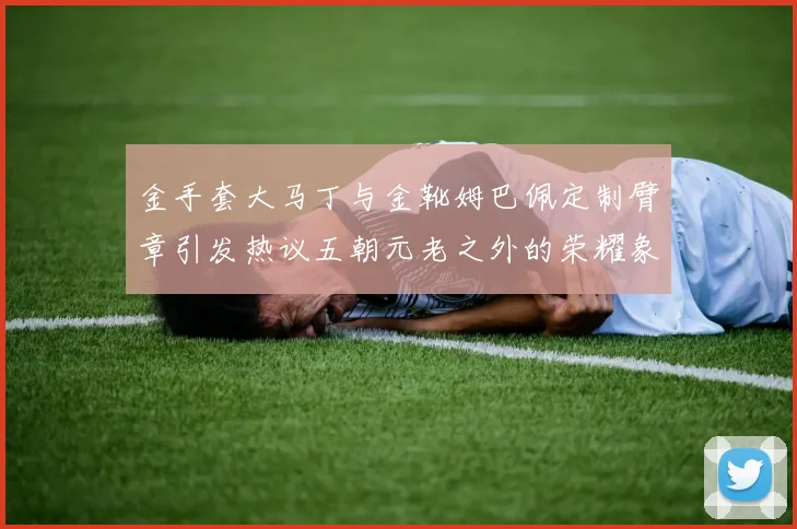 金手套大马丁与金靴姆巴佩定制臂章引发热议五朝元老之外的荣耀象征