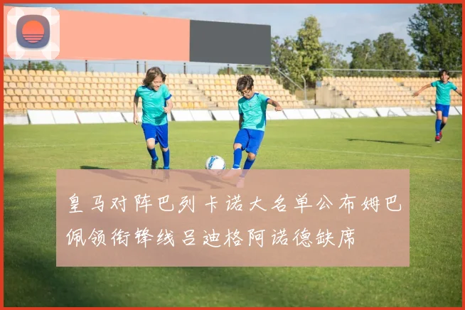 皇马对阵巴列卡诺大名单公布姆巴佩领衔锋线吕迪格阿诺德缺席