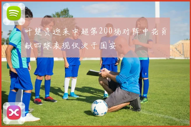 叶楚贵迎来中超第200场对阵申花贡献四球表现仅次于国安