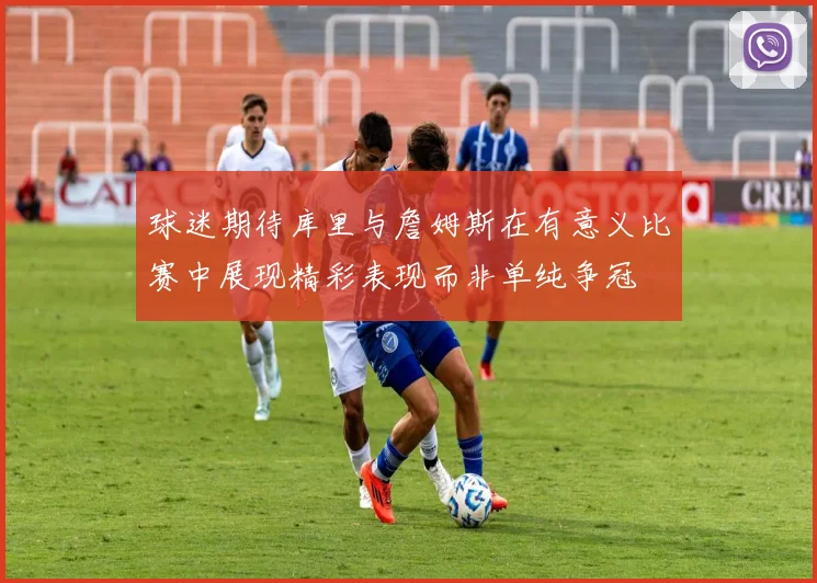 球迷期待库里与詹姆斯在有意义比赛中展现精彩表现而非单纯争冠