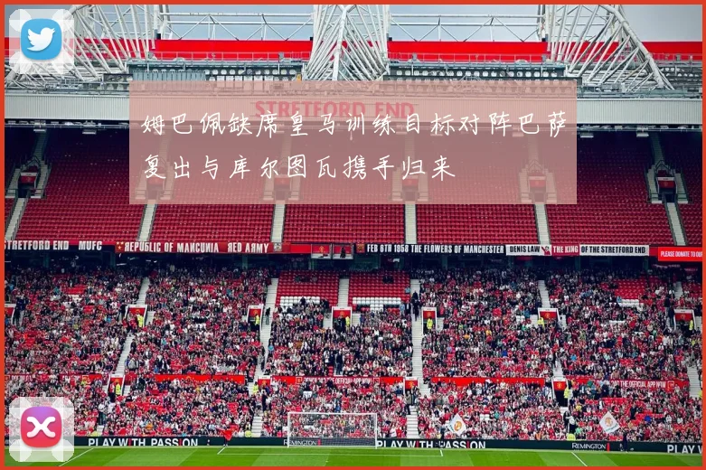 姆巴佩缺席皇马训练目标对阵巴萨复出与库尔图瓦携手归来