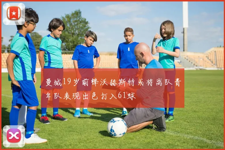 曼城19岁前锋沃赫斯特或将离队青年队表现出色打入61球